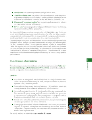 11 
Lengua en 1º 
La “rayuela” con palabras y números para pisar o no pisar. 
“Ponerle la cola al gato”. Un jugador con los ojos vendados tiene que poner-le 
la cola a un dibujo grande de un gato a través de las indicaciones que le dan 
oralmente los compañeros “adelante, arriba, a la derecha, izquierda”, etc. 
El juego del “tesoro escondido” por su parte, ayuda a establecer relacio-nes 
espaciales al orientar la búsqueda. 
El “veo-veo” y otros juegos de este tipo posibilitan reconocer las formas y 
expresarlas con las palabras apropiadas. 
Las instancias de juego constituyen una ocasión privilegiada para que el docente 
preste atención a los comportamientos de los niños y las niñas con vistas a un pos-terior 
registro breve de su atención, su comprensión de consignas, su dominio cor-poral, 
sus actitudes en la convivencia, entre otros aspectos observables. 
Después de jugar en el patio, una buena rutina escolar consiste en prepararse para 
reingresar al aula. Recoger y ordenar los elementos de juego (aros, láminas, pelo-tas, 
etc.), lavarse las manos y la cara, peinarse, sacudir el polvo de las zapatillas, 
cantar en conjunto una canción que acompañe la entrada al aula, son actividades 
de transición que ayudan a que los niños y las niñas vuelvan a la calma y aborden 
debidamente las actividades tranquilas dentro del aula. De esta manera se los ayu-da 
a diferenciar ámbitos de tareas y juegos diferentes y las conductas apropiadas 
para cada uno. 
1.4. Actividades alfabetizadoras 
Recordemos que, de acuerdo con las recomendaciones propuestas en Todos pue-den 
aprender. Lengua y Matemática en el Primer Ciclo, las actividades alfabeti-zadoras 
se organizan metodológicamente en tareas. 
La tarea 
Es la unidad de trabajo en el aula porque supone un tiempo atencional ade-cuado 
a la capacidad de los niños y las niñas, un objetivo preciso, un producto 
esperado claro y diferente por vez. 
Es unidad de trabajo para el alumno o la alumna y de enseñanza para el do-cente 
y por eso se desarrolla en el aula y con la guía del maestro. 
Necesita la participación activa de los niños y las niñas, que para cumplir los 
diversas tipos de tareas son agrupados de maneras variadas: hay tareas que 
se plantean con el conjunto de los alumnos y alumnas, en grupos de cuatro, 
de a dos, de manera individual, con ayuda del docente o sin ella. 
En cada tarea se focaliza un determinado contenido, aunque se aborda junto 
con otros que aparecen con menor relevancia. 
El trabajo que desarrolla el niño o la niña en cada tarea y en el proceso en su 
conjunto es cognitivo, visual y oral con el andamiaje del docente. No es un 
trabajo oral a cargo del maestro sino un trabajo centrado en el alumno o la 
alumna como sujetos activos. 
Las tareas, a su vez, se organizan en secuencias de tareas. 
 