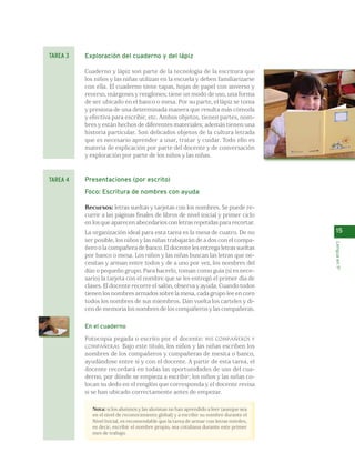 15 
Lengua en 1º 
Exploración del cuaderno y del lápiz 
Cuaderno y lápiz son parte de la tecnología de la escritura que 
los niños y las niñas utilizan en la escuela y deben familiarizarse 
con ella. El cuaderno tiene tapas, hojas de papel con anverso y 
reverso, márgenes y renglones; tiene un modo de uso, una forma 
de ser ubicado en el banco o mesa. Por su parte, el lápiz se toma 
y presiona de una determinada manera que resulta más cómoda 
y efectiva para escribir, etc. Ambos objetos, tienen partes, nom-bres 
y están hechos de diferentes materiales; además tienen una 
historia particular. Son delicados objetos de la cultura letrada 
que es necesario aprender a usar, tratar y cuidar. Todo ello es 
materia de explicación por parte del docente y de conversación 
y exploración por parte de los niños y las niñas. 
Presentaciones (por escrito) 
Foco: Escritura de nombres con ayuda 
Recursos: letras sueltas y tarjetas con los nombres. Se puede re-currir 
a las páginas finales de libros de nivel inicial y primer ciclo 
en los que aparecen abecedarios con letras repetidas para recortar. 
La organización ideal para esta tarea es la mesa de cuatro. De no 
ser posible, los niños y las niñas trabajarán de a dos con el compa-ñero 
o la compañera de banco. El docente les entrega letras sueltas 
por banco o mesa. Los niños y las niñas buscan las letras que ne-cesitan 
y arman entre todos y de a uno por vez, los nombres del 
dúo o pequeño grupo. Para hacerlo, toman como guía (si es nece-sario) 
la tarjeta con el nombre que se les entregó el primer día de 
clases. El docente recorre el salón, observa y ayuda. Cuando todos 
tienen los nombres armados sobre la mesa, cada grupo lee en coro 
todos los nombres de sus miembros. Dan vuelta los carteles y di-cen 
de memoria los nombres de los compañeros y las compañeras. 
En el cuaderno 
Fotocopia pegada o escrito por el docente: MIS COMPAÑEROS Y 
COMPAÑERAS. Bajo este título, los niños y las niñas escriben los 
nombres de los compañeros y compañeras de mesita o banco, 
ayudándose entre sí y con el docente. A partir de esta tarea, el 
docente recordará en todas las oportunidades de uso del cua-derno, 
por dónde se empieza a escribir; los niños y las niñas co-locan 
su dedo en el renglón que corresponda y el docente revisa 
si se han ubicado correctamente antes de empezar. 
Nota: si los alumnos y las alumnas no han aprendido a leer (aunque sea 
en el nivel de reconocimiento global) y a escribir su nombre durante el 
Nivel Inicial, es recomendable que la tarea de armar con letras móviles, 
es decir, escribir el nombre propio, sea cotidiana durante este primer 
mes de trabajo. 
TAREA 3 
TAREA 4 
 