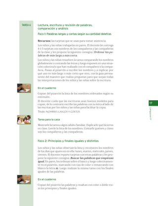 TAREA 6 Lectura, escritura y revisión de palabras, 
comparación y análisis 
Foco 1: Palabras largas y cortas según su cantidad deletras 
Recursos: las tarjetas que se usan para tomar asistencia. 
Los niños y las niñas trabajarán en pares. El docente les entrega 
4 ó 5 tarjetas con nombres de los compañeros y las compañeras 
de la clase y les propone la siguiente consigna: Ordenar las pa-labras 
de más larga a más corta. 
Los niños y las niñas resuelven la tarea comparando los nombres 
globalmente o contando las letras y luego exponen en una situa-ción 
colectiva lo que han realizado con el compañero o la compa-ñera. 
Pasan al pizarrón a escribir los nombres y a explicar por 
qué uno es más largo o más corto que otro, con la guía perma-nente 
del maestro que realiza preguntas para que surjan todas 
las interpretaciones de los niños y las niñas sobre la escritura. 
En el cuaderno 
Copian del pizarrón la lista de los nombres ordenados según su 
extensión. 
El docente cuida que las escrituras sean buenos modelos para 
copiar, de lo contrario escribe las palabras con su letra al lado de 
las escritas por los niños y las niñas para facilitar la copia. 
Título: NOMBRES LARGOS Y CORTOS. 
Tarea para la casa 
Mostrarle la tarea a algún adulto familiar. Explicarle qué hicieron 
en clase. Leerle la lista de los nombres. Contarle quiénes y cómo 
son los compañeros y las compañeras. 
Foco 2: Principios y finales iguales y distintos 
Los niños y las niñas observan la lista y reconocen los nombres 
de los días que aparecen en ella: lunes, martes, miércoles, jueves, 
viernes. El docente reparte tarjetas con estas palabras y les pro-pone 
la siguiente consigna: Buscar las palabras que empiezan 
igual. En pares, los ordenan sobre el banco y luego colectivamen-te 
en el pizarrón, marcando con tiza de color o remarcando con 
blanco la letra m. Luego realizan la misma tarea con los finales 
iguales de las palabras. 
En el cuaderno 
Copian del pizarrón las palabras y resaltan con color o doble tra-zo 
los principios y finales iguales. 
17 
Lengua en 1º 
 