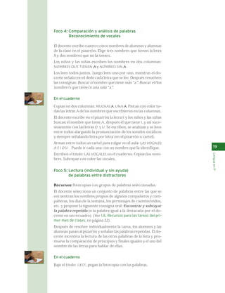 19 
Lengua en 1º 
Foco 4: Comparación y análisis de palabras 
Reconocimiento de vocales 
El docente escribe cuatro o cinco nombres de alumnos y alumnas 
de la clase en el pizarrón. Elige tres nombres que tienen la letra 
A y dos nombres que no la tienen. 
Los niños y las niñas escriben los nombres en dos columnas: 
NOMBRES QUE TIENEN A y NOMBRES SIN A . 
Los leen todos juntos. Luego leen uno por uno, mientras el do-cente 
señala con el dedo cada letra que se lee. Después resuelven 
las consignas: Buscar el nombre que tiene más “a”. Buscar el/los 
nombre/s que tiene/n una sola “a”. 
En el cuaderno 
Copian en dos columnas: MUCHAS A. UNA A. Pintan con color to-das 
las letras A de los nombres que escribieron en las columnas. 
El docente escribe en el pizarrón la letra E y los niños y las niñas 
buscan el nombre que tiene A, después el que tiene I, y así suce-sivamente 
con las letras O y U. Se escriben, se analizan y se leen 
entre todos alargando la pronunciación de los sonidos vocálicos 
y siempre señalando letra por letra (en el pizarrón o cartel). 
Arman entre todos un cartel para colgar en el aula: LAS VOCALES 
A E I O U . Puede ir cada una con un nombre que la identifique. 
Escriben el título: LAS VOCALES en el cuaderno. Copian los nom-bres. 
Subrayan con color las vocales. 
Foco 5: Lectura (individual y sin ayuda) 
de palabras entre distractores 
Recursos: fotocopias con grupos de palabras seleccionadas. 
El docente selecciona un conjunto de palabras entre las que se 
encuentran los nombres propios de algunos compañeros y com-pañeras, 
los días de la semana, los personajes de cuentos leídos, 
etc. y propone la siguiente consigna oral: Encontrar y subrayar 
la palabra repetida (o la palabra igual a la destacada por el do-cente 
en un recuadro). (Ver 1.6. Recursos para las tareas del pri-mer 
mes de clases, en página 22). 
Después de resolver individualmente la tarea, los alumnos y las 
alumnas pasan al pizarrón y señalan las palabras repetidas. El do-cente 
incentiva la lectura de las otras palabras de la lista y pro-mueve 
la comparación de principios y finales iguales y el uso del 
nombre de las letras para hablar de ellas. 
En el cuaderno 
Bajo el título: ¡LEO!, pegan la fotocopia con las palabras. 
 