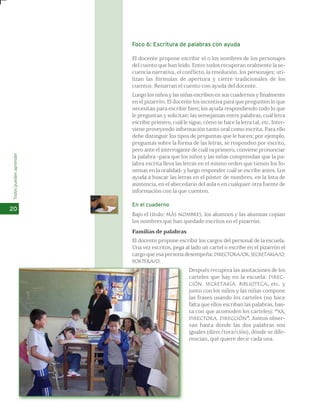 Todos pueden aprender 
20 
Foco 6: Escritura de palabras con ayuda 
El docente propone escribir el o los nombres de los personajes 
del cuento que han leído. Entre todos recuperan oralmente la se-cuencia 
narrativa, el conflicto, la resolución, los personajes; uti-lizan 
las fórmulas de apertura y cierre tradicionales de los 
cuentos. Renarran el cuento con ayuda del docente. 
Luego los niños y las niñas escriben en sus cuadernos y finalmente 
en el pizarrón. El docente los incentiva para que pregunten lo que 
necesitan para escribir bien; los ayuda respondiendo todo lo que 
le preguntan y solicitan: las semejanzas entre palabras, cuál letra 
escribir primero, cuál le sigue, cómo se hace la letra tal, etc. Inter-viene 
proveyendo información tanto oral como escrita. Para ello 
debe distinguir los tipos de preguntas que le hacen; por ejemplo, 
preguntas sobre la forma de las letras, se responden por escrito, 
pero ante el interrogante de cuál va primero, conviene pronunciar 
la palabra -para que los niños y las niñas comprendan que la pa-labra 
escrita lleva las letras en el mismo orden que tienen los fo-nemas 
en la oralidad- y luego responder cuál se escribe antes. Los 
ayuda a buscar las letras en el póster de nombres, en la lista de 
asistencia, en el abecedario del aula o en cualquier otra fuente de 
información con la que cuenten. 
En el cuaderno 
Bajo el título: MÁS NOMBRES, los alumnos y las alumnas copian 
los nombres que han quedado escritos en el pizarrón. 
Familias de palabras 
El docente propone escribir los cargos del personal de la escuela. 
Una vez escritos, pega al lado un cartel o escribe en el pizarrón el 
cargo que esa persona desempeña: DIRECTORA/OR, SECRETARIA/O, 
PORTERA/O. 
Después recupera las anotaciones de los 
carteles que hay en la escuela: DIREC-CIÓN, 
SECRETARÍA, BIBLIOTECA, etc. y 
junto con los niños y las niñas compone 
las frases usando los carteles (no hace 
falta que ellos escriban las palabras, bas-ta 
con que acomoden los carteles): “XX, 
DIRECTORA, DIRECCIÓN”. Juntos obser-van 
hasta dónde las dos palabras son 
iguales (direc/tora/ción), dónde se dife-rencian, 
qué quiere decir cada una. 
 