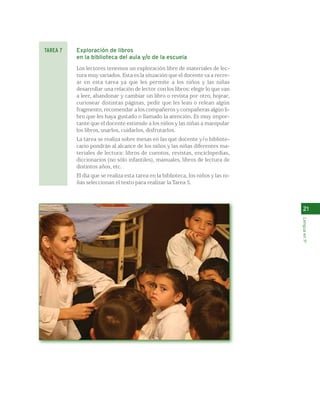 Exploración de libros 
en la biblioteca del aula y/o de la escuela 
Los lectores tenemos un exploración libre de materiales de lec-tura 
muy variados. Esta es la situación que el docente va a recre-ar 
en esta tarea ya que les permite a los niños y las niñas 
desarrollar una relación de lector con los libros: elegir lo que van 
a leer, abandonar y cambiar un libro o revista por otro, hojear, 
curiosear distintas páginas, pedir que les lean o relean algún 
fragmento, recomendar a los compañeros y compañeras algún li-bro 
que les haya gustado o llamado la atención. Es muy impor-tante 
que el docente estimule a los niños y las niñas a manipular 
los libros, usarlos, cuidarlos, disfrutarlos. 
La tarea se realiza sobre mesas en las que docente y/o bibliote-cario 
pondrán al alcance de los niños y las niñas diferentes ma-teriales 
de lectura: libros de cuentos, revistas, enciclopedias, 
diccionarios (no sólo infantiles), manuales, libros de lectura de 
distintos años, etc. 
El día que se realiza esta tarea en la biblioteca, los niños y las ni-ñas 
seleccionan el texto para realizar la Tarea 5. 
21 
Lengua en 1º 
TAREA 7 
 