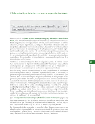 2.Diferentes tipos de textos con sus correspondientes tareas 
Como se señala en Todos pueden aprender. Lengua y Matemática en el Primer 
Ciclo, en la etapa de alfabetización inicial se construyen conocimientos básicos so-bre 
la lengua escrita como patrimonio cultural, conocimientos sobre el sistema 
alfabético, el texto y el paratexto, a la vez que se desarrolla la valoración de las mar-cas 
gráficas y de las convenciones de la escritura. Se construyen también las bases 
para el conocimiento de los estilos y usos de la lengua escrita, a través de la explo-ración 
cotidiana de textos escritos y de la reflexión metacognitiva cuidadosamente 
guiada, lo que implica entre otras cosas reconocer gradualmente la diferencia en-tre 
la comunicación oral, dependiente del contexto, y la comunicación escrita no 
dependiente del mismo. Este proceso da inicio a un desarrollo más formal de la 
comunicación oral primaria. 
También se ha mencionado que la clase de Lengua es la puerta de entrada a la cul-tura 
escrita aunque en el primer ciclo, la tarea de alfabetizar ocupa todas las horas 
de clase puesto que la lengua es un contenido transversal que se utiliza como he-rramienta 
para los aprendizajes en los distintos espacios curriculares. 
Para iniciarse y avanzar simultáneamente en estos conocimientos se requiere un 
cuidadoso equilibrio entre la enseñanza explícita del docente, el andamiaje y la 
gradual delegación de la responsabilidad lectora y escritora en los alumnos y las 
alumnas. Para alcanzar estos logros, luego del primer mes de trabajo según las su-gerencias 
presentadas más arriba, se propone continuar la enseñanza a través del 
desarrollo de secuencias didácticas organizadas en tareas sucesivas de lectura y es-critura 
que tienen como punto de partida la selección de unidades lingüísticas por-tadoras 
de sentido. Por lo tanto, los niños y las niñas son invitados a operar 
desde el principio del aprendizaje con textos, oraciones y palabras, es decir 
unidades con sentido pleno. En ese marco irán explorando progresivamente las 
letras y las sílabas, que son unidades desprovistas de significado. El marco para to-das 
las tareas del alumno y la alumna son los textos completos, que reúnen con-diciones 
de legibilidad y de lecturabilidad. 
(Ver Todos pueden aprender. Lengua y Matemática en el Primer Ciclo, página 25). 
Las tareas sucesivas de cada secuencia constituyen unidades de trabajo en el aula, 
un tiempo en el que los niños y las niñas sostendrán la atención, con objetivo pre-ciso, 
un contenido focalizado y un “producto” esperado y claro por vez. 
En el desarrollo de las secuencias es central el rol del docente como experto que 
planifica, ofrece oportunidades, se muestra como modelo de lector y escritor -para 
muchos niños y niñas, el único- y sostiene con su experticia el proceso de aprendi-zaje 
y el gradual desarrollo de la autonomía del alumno y la alumna. 
25 
Lengua en 1º 
 
