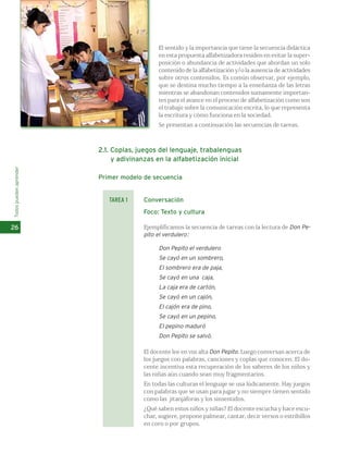El sentido y la importancia que tiene la secuencia didáctica 
en esta propuesta alfabetizadora residen en evitar la super-posición 
o abundancia de actividades que abordan un solo 
contenido de la alfabetización y/o la ausencia de actividades 
sobre otros contenidos. Es común observar, por ejemplo, 
que se destina mucho tiempo a la enseñanza de las letras 
mientras se abandonan contenidos sumamente importan-tes 
para el avance en el proceso de alfabetización como son 
el trabajo sobre la comunicación escrita, lo que representa 
la escritura y cómo funciona en la sociedad. 
Se presentan a continuación las secuencias de tareas. 
2.1. Coplas, juegos del lenguaje, trabalenguas 
y adivinanzas en la alfabetización inicial 
Primer modelo de secuencia 
Conversación 
Foco: Texto y cultura 
Ejemplificamos la secuencia de tareas con la lectura de Don Pe-pito 
el verdulero: 
Don Pepito el verdulero 
Se cayó en un sombrero, 
El sombrero era de paja, 
Se cayó en una caja, 
La caja era de cartón, 
Se cayó en un cajón, 
El cajón era de pino, 
Se cayó en un pepino, 
El pepino maduró 
Don Pepito se salvó. 
El docente lee en voz alta Don Pepito. Luego conversan acerca de 
los juegos con palabras, canciones y coplas que conocen. El do-cente 
incentiva esta recuperación de los saberes de los niños y 
las niñas aún cuando sean muy fragmentarios. 
En todas las culturas el lenguaje se usa lúdicamente. Hay juegos 
con palabras que se usan para jugar y no siempre tienen sentido 
como las jitanjáforas y los sinsentidos. 
¿Qué saben estos niños y niñas? El docente escucha y hace escu-char, 
sugiere, propone palmear, cantar, decir versos o estribillos 
en coro o por grupos. 
Todos pueden aprender 
26 
TAREA 1 
 