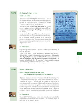 27 
Lengua en 1º 
Recitado y lectura en eco 
Foco: Las rimas 
El docente relee Don Pepito. Después trata de que 
los niños y las niñas recuerden el texto acompañan-do 
cada verso con gestos que evoquen las acciones 
y lugares: cayó, sombrero, caja, pino... 
El docente dice: Don Pepito el verdulero... y pre-gunta: 
¿se cayó en un ...? ¿Cómo terminará la pa-labra 
que tenemos que decir? Sigue así con todos 
los versos. 
Luego reparte fotocopias del mismo. A la vez, el tex-to 
estará escrito en un papel afiche o madera colga-do 
en un lugar visible del aula. De lo contrario 
estará escrito en el pizarrón mientras se desarrolla 
la secuencia de trabajo o bien el docente lo escribi-rá 
para cada clase. 
En el cuaderno 
Copian del pizarrón la fecha y revisan si se ha copiado bien con la 
guía del docente. 
Título: DON PEPITO. Pegan la fotocopia. Tratan de leer de a dos. 
El docente orienta la lectura a través de preguntas: ¿Dónde dice 
Don Pepito? ¿Dónde dice verdulero? ¿Dónde está la palabra 
que termina igual que verdulero? ¿Recuerdan de qué era el 
sombrero? ¿Dónde dice de qué era? ¿Dónde está la palabra 
que termina igual? Marcan las rimas con color. 
Releer para escribir 
Foco: Completamiento de oraciones 
Consulta de fuentes para escribir palabras 
El poema tiene una forma siempre repetida. El docente reparte 
a cada niño o niña una copia con el poema escrito con blancos. 
Trabajan en pares y a medida que terminan con el completa-miento 
de uno de los textos, el docente les entrega el siguiente. 
Los alumnos y alumnas completan los blancos consultando las 
fuentes disponibles (el texto escrito completo o el verso siguiente 
al que tienen que llenar) para ver qué palabras faltan y cómo se 
escriben. Una vez resuelto en grupo, cada uno va a su cuaderno. 
En el cuaderno 
Título: COMPLETO. Revisan con el docente la tarea realizada. Se 
sugieren las correcciones. Los alumnos y las alumnas pegan el 
papelito con los blancos llenos. 
TAREA 2 
TAREA 3 
 