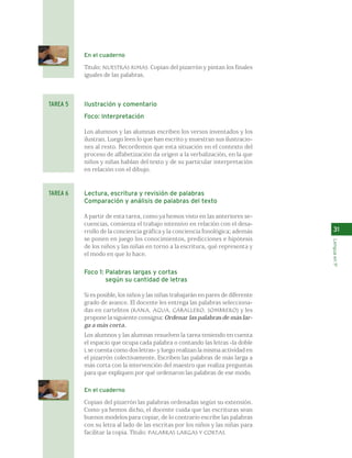 En el cuaderno 
Título: NUESTRAS RIMAS. Copian del pizarrón y pintan los finales 
iguales de las palabras. 
Ilustración y comentario 
Foco: Interpretación 
Los alumnos y las alumnas escriben los versos inventados y los 
ilustran. Luego leen lo que han escrito y muestran sus ilustracio-nes 
al resto. Recordemos que esta situación en el contexto del 
proceso de alfabetización da origen a la verbalización, en la que 
niños y niñas hablan del texto y de su particular interpretación 
en relación con el dibujo. 
Lectura, escritura y revisión de palabras 
Comparación y análisis de palabras del texto 
A partir de esta tarea, como ya hemos visto en las anteriores se-cuencias, 
comienza el trabajo intensivo en relación con el desa-rrollo 
de la conciencia gráfica y la conciencia fonológica; además 
se ponen en juego los conocimientos, predicciones e hipótesis 
de los niños y las niñas en torno a la escritura, qué representa y 
el modo en que lo hace. 
Foco 1: Palabras largas y cortas 
según su cantidad de letras 
Si es posible, los niños y las niñas trabajarán en pares de diferente 
grado de avance. El docente les entrega las palabras selecciona-das 
en cartelitos (RANA, AGUA, CABALLERO, SOMBRERO) y les 
propone la siguiente consigna: Ordenar las palabras de más lar-ga 
a más corta. 
Los alumnos y las alumnas resuelven la tarea teniendo en cuenta 
el espacio que ocupa cada palabra o contando las letras -la doble 
L se cuenta como dos letras- y luego realizan la misma actividad en 
el pizarrón colectivamente. Escriben las palabras de más larga a 
más corta con la intervención del maestro que realiza preguntas 
para que expliquen por qué ordenaron las palabras de ese modo. 
En el cuaderno 
Copian del pizarrón las palabras ordenadas según su extensión. 
Como ya hemos dicho, el docente cuida que las escrituras sean 
buenos modelos para copiar, de lo contrario escribe las palabras 
con su letra al lado de las escritas por los niños y las niñas para 
facilitar la copia. Título: PALABRAS LARGAS Y CORTAS. 
31 
Lengua en 1º 
TAREA 5 
TAREA 6 
 