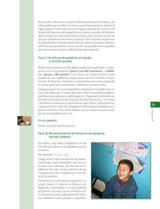 35 
Lengua en 1º 
El docente tomará en cuenta la información que los niños y las 
niñas piden para realizar la tarea ya que las preguntas indican el 
lugar desde el cual cada uno interroga al sistema de escritura. El 
desarrollo de esta estrategia de escritura (consulta de fuentes 
para escribir) es muy importante a largo plazo porque es una de 
las que utilizan los escritores expertos. Pero durante el proceso 
de aprendizaje es fundamental que los niños y las niñas soliciten 
información pertinente para escribir, principalmente aquéllos 
que encuentran mayores dificultades para hacerlo. 
Foco 7: Escritura de palabras sin ayuda 
y revisión guiada 
El docente propone escribir alguna palabra en particular. Lo pro-pone 
como un problema: Quiero escribir marinero... caballe-ro... 
gitana. ¿Me ayudan? Los niños y las niñas escriben como 
pueden en sus cuadernos, luego pasan varios a escribir en el pi-zarrón. 
El docente, mientras se desarrolla esta tarea suspende 
la ayuda para que sus alumnos y alumnas escriban solos. 
Luego propone la revisión guiada en el pizarrón. Les pide a los ni-ños 
y las niñas que le vayan diciendo cómo se escribe la palabra, 
qué letra pone primero, cuál le sigue, etc. llamando a atención so-bre 
las características de cada una (forma, altura, etc.). Los niños 
y las niñas revisan una a una las letras, descubren cuál omitieron, 
cuál pusieron de más, etc. Después escriben abajo la palabra com-pleta 
y correcta. Si escriben más de una, se repite la tarea, siem-pre 
de a una palabra por vez. 
En el cuaderno 
Título: ESCRIBO SOLITO/SOLITA. 
Foco 8: Reconocimiento de letras en las palabras 
Uso del alfabeto 
Los niños y las niñas completan con las 
vocales que faltan en las palabras que ya 
conocen. 
Por ejemplo: R _N _; _G_ _. 
Luego, entre todos reconocen las conso-nantes 
que sean conocidas o no. Las su-brayan, 
las colorean, las buscan en el 
alfabeto del aula, en los nombres de los 
compañeros y las compañeras, en los dí-as 
de la semana. 
Finalmente el docente les propone un 
juego: llenar el espacio en blanco con 
distintas consonantes y ver qué palabras 
se forman. Se trata, como ya hemos vis-to, 
de una tarea de exploración del siste-ma 
alfabético para producir palabras. 
 
