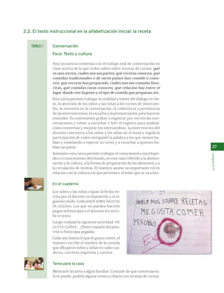 37 
Lengua en 1º 
2.2. El texto instruccional en la alfabetización inicial: la receta 
Conversación 
Foco: Texto y cultura 
Esta secuencia comienza con el trabajo oral de conversación en 
clase acerca de lo que todos saben sobre recetas de cocina: qué 
es una receta, cuáles son sus partes, qué recetas conocen, qué 
comidas tradicionales o de otros países han comido o cono-cen, 
qué recetas han preparado, cuáles son sus comidas favo-ritas, 
qué comidas raras conocen, que relación hay entre el 
lugar donde vive la gente y el tipo de comida que preparan, etc. 
Esta tarea permite trabajar la oralidad a través del diálogo en cla-se, 
la atención de los niños y las niñas a los turnos de intercam-bio, 
la memoria en la conversación, la coherencia o pertinencia 
de las intervenciones, la escucha y la pronunciación para hacerse 
entender. Es conveniente grabar o registrar por escrito las con-versaciones 
y volver a escuchar o leer el registro para analizar 
cómo conversan y mejorar los intercambios. La intervención del 
docente concentra a los niños y las niñas en el tema y regula la 
participación de todos otorgando la palabra a los que menos ha-blan 
y enseñando a esperar su turno y a escuchar a quienes ha-blan 
sin parar. 
Asimismo esta tarea permite trabajar el conocimiento enciclopé-dico 
o conocimiento del mundo, en este caso referido a la alimen-tación 
y la cultura, a la forma de preparación de los alimentos y a 
la circulación de recetas. El maestro asume un importante rol en 
relación con la cultura a la que pertenece el texto que se va a leer. 
En el cuaderno 
Los niños y las niñas copian la fecha es-crita 
por el docente en el pizarrón y el si-guiente 
título: HABLAMOS SOBRE RECETAS 
DE COCINA. Los que no pueden hacerlo 
pegan la fotocopia o el docente les escri-be 
el texto. 
Luego realizan la siguiente actividad: ME 
GUSTA COMER... (Texto copiado del piza-rrón 
o fotocopia pegada). 
Cada uno ilustra lo que le gusta comer, el 
maestro escribe el nombre de la comida 
que dibujaron niños y niñas en cada cua-derno, 
con letra imprenta y cursiva. 
Tarea para la casa 
Mostrarle la tarea a algún familiar. Contarle de qué conversaron. 
Si se puede, pedirle alguna revista o diario con recetas de cocina. 
TAREA 1 
 