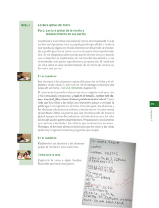 Lectura global del texto 
Foco: Lectura global de la receta y 
reconocimiento de sus partes 
Se presenta a los niños y las niñas la receta de ensalada de frutas 
escrita en el pizarrón o en un papel grande tipo afiche o madera 
que quedará colgado en el aula mientras se desarrolle la secuen-cia 
y podrá guardarse como un recurso para otras oportunida-des. 
Se les pregunta cuáles son las partes de este texto, tratando 
que recuerden la exploración de recetas del día anterior y los 
nombres de cada parte: ingredientes y preparación. El resultado 
de esta tarea es una caracterización de la receta de cocina, su 
formato, sus partes. 
En el cuaderno 
Los alumnos y las alumnas copian del pizarrón la fecha y el si-guiente 
título. RECETA. SUS PARTES. Se le entrega a cada uno una 
copia de la receta. (Ver 2.4. Recursos, p´agina 57). 
El docente trabaja sobre el texto escrito o colgado en el pizarrón 
y va formulando preguntas: ¿cuál es el título?, ¿cómo nos da-mos 
cuenta? ¿Hay otros títulos o palabras destacadas? A me-dida 
que los niños y las niñas las responden pasan a señalar la 
parte que corresponde en el texto. Con esta guía, los alumnos y 
las alumnas subrayan con colores, o encierran en círculos en sus 
respectivos textos, las partes que van reconociendo de manera 
global aunque no lean formalmente: el título de la receta; los sub-títulos 
de las dos partes (Ingredientes, Preparación); los números 
que indican cantidades; las viñetas que ordenan las acciones. 
Mientras, el docente alienta toda lectura que los niños y las niñas 
realicen y responde todas las preguntas que surjan. 
En el cuaderno 
Finalmente los alumnos y las alumnas 
pegan la receta en sus cuadernos. 
Tarea para la casa 
Explicarle la tarea a algún familiar. 
Mostrarle la receta y sus partes. 
39 
Lengua en 1º 
TAREA 3 
 