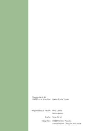 Representante de 
UNICEF en la Argentina: Gladys Acosta Vargas 
Responsables de edición: 
Diseño: 
Fotografías: 
Hugo Labate 
Norma Merino 
Silvia Corral 
UNICEF/Cristina Posadas 
Asociación civil Educación para todos 
 