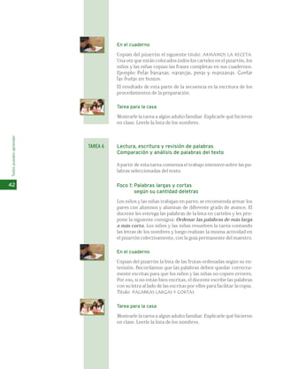 En el cuaderno 
Copian del pizarrón el siguiente título: ARMAMOS LA RECETA. 
Una vez que están colocados todos los carteles en el pizarrón, los 
niños y las niñas copian las frases completas en sus cuadernos. 
Ejemplo: Pelar bananas, naranjas, peras y manzanas. Cortar 
las frutas en trozos. 
El resultado de esta parte de la secuencia es la escritura de los 
procedimientos de la preparación. 
Tarea para la casa 
Mostrarle la tarea a algún adulto familiar. Explicarle qué hicieron 
en clase. Leerle la lista de los nombres. 
Lectura, escritura y revisión de palabras 
Comparación y análisis de palabras del texto 
A partir de esta tarea comienza el trabajo intensivo sobre las pa-labras 
seleccionadas del texto. 
Foco 1: Palabras largas y cortas 
según su cantidad deletras 
Los niños y las niñas trabajan en pares; se recomienda armar los 
pares con alumnos y alumnas de diferente grado de avance. El 
docente les entrega las palabras de la lista en carteles y les pro-pone 
la siguiente consigna: Ordenar las palabras de más larga 
a más corta. Los niños y las niñas resuelven la tarea contando 
las letras de los nombres y luego realizan la misma actividad en 
el pizarrón colectivamente, con la guía permanente del maestro. 
En el cuaderno 
Copian del pizarrón la lista de las frutas ordenadas según su ex-tensión. 
Recordamos que las palabras deben quedar correcta-mente 
escritas para que los niños y las niñas no copien errores. 
Por eso, si no están bien escritas, el docente escribe las palabras 
con su letra al lado de las escritas por ellos para facilitar la copia. 
Título: PALABRAS LARGAS Y CORTAS. 
Tarea para la casa 
Mostrarle la tarea a algún adulto familiar. Explicarle qué hicieron 
en clase. Leerle la lista de los nombres. 
Todos pueden aprender 
42 
TAREA 6 
 