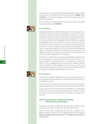 Se comparan una a una, a partir de la cantidad de letras (cuentan 
cuántas tiene), el orden de las mismas (primero BBBB, luego 
AAAAAA...), en resumen cuántas y cuáles son las letras que com-ponen 
esta palabra. 
En el pizarrón se corrigen las escrituras de los niños y las niñas 
hasta que todas digan BANANA. 
En el cuaderno 
Copian del pizarrón la palabra BANANA y con el compañero o la 
compañera buscan el nombre escondido. Lo marcan y lo escri-ben 
aparte. Luego buscan en las ilustraciones del texto el nombre 
de una fruta que se escriba casi con todas las letras de BANANA. 
Lo escriben. El docente le agrega la tilde en la última A y explica 
que ananá lleva esa marca. El docente corta el cartel en letras. 
Las da vuelta sobre el escritorio. Los niños y las niñas pasan al 
pizarrón a “armar” la palabra y van colocando de a una las letras 
que corresponden, mientras el resto les indica desde los bancos 
cuál va. El docente distribuye individualmente un papel con la 
palabra completa; los niños y las niñas la cortan en letras y la 
vuelven a armar pegándola en el cuaderno. 
Se presenta nuevamente el cartel con la palabra analizada y el 
docente agrega otro cartel con la misma en minúscula. Se com-paran 
ambas. Se cuentan las letras, se nombran, se observa el 
orden. Se leen, exagerando la pronunciación. Luego se repiten 
estas actividades con la palabra en letra cursiva. Los niños y las 
niñas pasan al pizarrón a escribir la palabra en distintas letras 
con la guía y ayuda del docente que los incentiva. 
En el cuaderno 
Arman en el cuaderno la palabra BANANA pegando letra por le-tra. 
Luego la escriben varias veces. Después hacen lo mismo con 
la palabra en cursiva. 
A partir de este momento el docente podrá incorporar la escritu-ra 
de las palabras en cursiva en todas las situaciones de escritura. 
Se procura leer de la misma manera otras palabras. Cuando haya 
dudas sobre la lectura o escritura de palabras, los niños y las ni-ñas 
pueden usar letras sueltas para armarlas con la guía de su 
docente. 
Foco 5: Comparación y análisis de palabras 
Reconocimiento de vocales 
Los niños y las niñas escriben los nombres de las frutas en dos 
columnas: PALABRAS QUE TIENEN A Y PALABRAS SIN A. 
Las leen todos juntos. Luego leen uno por uno, señalado con el 
dedo cada letra mientras se lee. Luego resuelven las consignas: 
Buscar la palabra que tiene más “a” y luego la/s que tiene/n 
una sola “a”. 
Todos pueden aprender 
44 
 