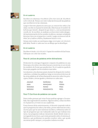 45 
Lengua en 1º 
En el cuaderno 
Escriben en columnas: PALABRAS CON UNA SOLA A. PALABRAS 
CON VARIAS A. Pintan con color todas las letras a de las palabras 
que escribieron en las columnas. 
Luego el docente plantea la tarea que ya conocen los niños y las 
niñas: escribe en el pizarrón la letra E y ellos buscan el nombre de 
la fruta que tiene E , después la que tiene I , y así sucesivamente 
con O y U. Se escriben, se analizan y se leen entre todos alargan-do 
la pronunciación de los sonidos vocálicos y siempre señalando 
letra por letra (en el pizarrón o cartel). Luego reconocen la E de 
PERA, la I y la O en LIMÓN y finalmente la U en UVAS. 
Arman entre todos un cartel para colgar en el aula: LAS VOCALES 
A E I O U. Puede ir cada una con un dibujo que la identifique. 
En el cuaderno 
Escriben el título: LAS VOCALES. Copian los nombres de las frutas. 
Subrayan con color las vocales. 
Foco 6: Lectura de palabras entre distractores 
El docente les entrega el siguiente conjunto de palabras en una 
fotocopia y los niños y las niñas buscan y encierran en un círculo 
los nombres de frutas que pueden leer. En el cuaderno queda la 
fotocopia pegada con los nombres marcados. 
Los alumnos y las alumnas pasan al pizarrón después de resolver 
cada lista y señalan las palabras; luego se incentiva la lectura de 
las otras palabras de la lista llamando la atención sobre los prin-cipios, 
finales y letras iguales y distintas en cada caso. 
ANANÁ MAÑANA PESA 
ANA MANZANA PERRA 
BANANA MANO PERA 
BADANA MANZANITA PEPA 
Foco 7: Escritura de palabras con ayuda 
Entre todos piensan qué otras frutas podrían agregar a la ensa-lada. 
Van sugiriendo los nombres. Algunos niños y niñas escriben 
en el pizarrón y el resto en sus cuadernos. 
Como hemos dicho anteriormente, el docente responde todo lo 
que le preguntan los niños y las niñas, provee información oral y 
escrita para que la usen mientras escriben y reflexiona sobre el 
tipo de preguntas que van realizando cada vez que realizan esta 
tarea. Las preguntas indican claramente desde dónde están in-terrogando 
la escritura, qué están pensando sobre el sistema al-fabético, 
qué problemas no pueden resolver solos, qué ayuda 
necesitan pedir siempre y no pueden todavía recordar. 
 