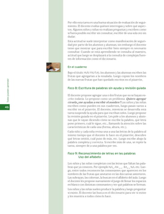 Por ello esta tarea es una buena situación de evaluación de segui-miento. 
El docente evalúa quiénes interrogan y sobre qué aspec-tos. 
Algunos niños y niñas no realizan preguntas y escriben como 
si fuera posible escribir sin consultar, escribir de una sola vez sin 
dudar. 
Esta actitud se suele interpretar como manifestación de seguri-dad 
por parte de los alumnos y alumnas; sin embargo el docente 
tiene que mostrar que para escribir bien siempre es necesario 
consultar. Cuando se está aprendiendo se consulta al maestro, 
actitud que luego se desplazará a la consulta de complejas fuen-tes 
de información como el diccionario. 
En el cuaderno 
Bajo el título: MÁS FRUTAS, los alumnos y las alumnas escriben las 
frutas que agregarían a la ensalada. Luego copian los nombres 
de las nuevas frutas que han quedado escritos en el pizarrón. 
Foco 8: Escritura de palabras sin ayuda y revisión guiada 
El docente propone agregar una o dos frutas que no se hayan es- 
crito todavía. Lo propone como un problema: Quiero agregar 
ciruela ¿me ayudan a escribir el nombre? Los niños y las niñas 
escriben como pueden en sus cuadernos, luego pasan varios a 
escribir en el pizarrón. El docente, mientras se desarrolla esta 
tarea suspende la ayuda para que escriban solos. Luego propone 
la revisión guiada en el pizarrón. Les pide a los alumnos y alum-nas 
que le vayan diciendo cómo se escribe la palabra, qué letra 
pone primero, cuál le sigue, etc., llamando la atención sobre las 
características de cada una (forma, altura, etc.). 
Cada niño y cada niña revisa una a una las letras de la palabra al 
mismo tiempo que el docente lo hace en el pizarrón; descubre 
qué letras omitió, cuál puso de más, etc. Luego escribe abajo la 
palabra completa y correcta. Si escribe más de una, se repite la 
tarea, siempre de a una palabra por vez. 
Foco 9: Reconocimiento de letras en las palabras 
Uso del alfabeto 
Los niños y las niñas completan con las letras que faltan las pala-bras 
que ya conocen. Por ejemplo NA_ AN _ _ , BA_ _ NA, etc. Lue-go, 
entre todos reconocen las consonantes que aparecen en los 
nombres de las frutas que anotaron en las dos tareas anteriores. 
Las subrayan, las colorean, la buscan en el alfabeto del aula. Luego 
el docente les propone nuevamente el juego de llenar los espacios 
en blanco con distintas consonantes y ver qué palabras se forman. 
Los niños y las niñas suelen producir la palabra y luego preguntar 
si existe. El docente las busca en el diccionario para ver si existe 
y les muestra a todos cómo lo hace. 
Todos pueden aprender 
46 
 
