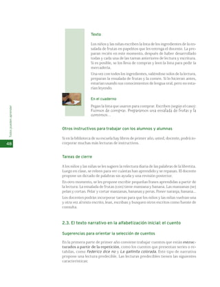 Texto 
Los niños y las niñas escriben la lista de los ingredientes de la en-salada 
de frutas en papelitos que les entrega el docente. La pre-paran 
recién en este momento, después de haber desarrollado 
todas y cada una de las tareas anteriores de lectura y escritura. 
Si es posible, se los lleva de compras y leen la lista para pedir la 
mercadería. 
Una vez con todos los ingredientes, valiéndose solos de la lectura, 
preparan la ensalada de frutas y la comen. Si lo hicieran antes, 
estarían usando sus conocimientos de lengua oral, pero no esta-rían 
leyendo. 
En el cuaderno 
Pegan la lista que usaron para comprar. Escriben (según el caso): 
Fuimos de compras. Preparamos una ensalada de frutas y la 
comimos... 
Otros instructivos para trabajar con los alumnos y alumnas 
Si en la biblioteca de su escuela hay libros de primer año, usted, docente, podrá in-corporar 
muchas más lecturas de instructivos. 
Tareas de cierre 
A los niños y las niñas se les sugiere la relectura diaria de las palabras de la libretita. 
Luego en clase, se releen para ver cuántas han aprendido y se repasan. El docente 
propone un dictado de palabras sin ayuda y una revisión posterior. 
En otro momento, se les propone escribir pequeñas frases aprendidas a partir de 
la lectura: La ensalada de frutas (con) tiene manzana y banana. Las manzanas (se) 
pelan y cortan. Pelar y cortar manzanas, bananas y peras. Poner naranja, banana... 
Los docentes podrán incorporar tareas para que los niños y las niñas vuelvan una 
y otra vez al texto escrito, lean, escriban y busquen otros escritos como fuente de 
consulta. 
2.3. El texto narrativo en la alfabetización inicial: el cuento 
Sugerencias para orientar la selección de cuentos 
En la primera parte de primer año conviene trabajar cuentos que están estruc-turados 
a partir de la repetición, como los cuentos que presentan series o re-tahílas, 
como Federico dice no y La gallinita colorada. Este tipo de narrativa 
propone una lectura predecible. Las lecturas predecibles tienen las siguientes 
características: 
Todos pueden aprender 
48 
 