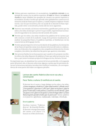 Utilizan patrones repetitivos y/o acumulativos. La gallinita colorada, es un 
ejemplo de cuento con un patrón repetitivo. El nabo de Tolstoi, La vuelta al 
mundo de Javier Villafañe son ejemplos de cuentos con patrón repetitivo y 
acumulativo. El niño o la niña que aprende a leer globalmente conserva en su 
memoria (oral) las frases que se repiten y, cuando empieza a explorar el texto 
escrito, una vez que encuentra y lee con ayuda de su docente la frase repe-tida, 
puede volver a encontrarla y leerla solo las veces siguientes. 
Favorece una entrada a la lectura entretenida y gratificante puesto que los 
niños y las niñas al anticipar o prever lo que vendrá, experimentan la sensa-ción 
de seguridad en la construcción del sentido del cuento. 
Permite que los niños y las niñas visualicen las palabras de los cuentos que 
sólo conocen a través de la audición. Luego de la primera visualización, al 
analizar las pequeñas frases y/o palabras repetidas, se familiarizan con las 
características del lenguaje escrito. 
Permite que practiquen la correcta articulación de las palabras y la entonación 
de las frases al repetirlas varias veces durante la lectura del texto en colabora-ción 
con el docente y los compañeros y las compañeras (el docente lee el texto 
completo y los niños y las niñas leen las partes que aparecen reiteradas). 
Este proceso facilita la escritura puesto que cuando se les propone escribir, 
los niños y las niñas disponen de palabras y frases que saben pronunciar muy 
bien y que tienen la sintaxis propia de la lengua escrita, literaria, formal. 
Es importante que, sin abandonar los cuentos de lectura predecible, en la segunda 
parte del primer año, el docente seleccione algunos cuentos que les permitan ob-servar 
la estructura narrativa introducción/conflicto/resolución y la correspon-dencia 
de estas partes del relato con algunos párrafos. 
Lectura del cuento Federico dice no en voz alta y 
conversación 
Foco: Texto y cultura. El conflicto en el cuento. 
El docente lee el cuento y luego dialoga con los niños y las niñas: 
¿Cómo imaginan a Federico? ¿Qué edad tendrá? ¿Dónde está? 
¿Con quiénes? ¿Qué hace? ¿Por qué? ¿Qué no le gusta? ¿Qué le 
gusta? Cada niño o niña piensa y comenta con los demás: ¿Qué 
me gusta a mí? ¿Qué no me gusta? ¿Cómo lo hago saber? ¿Cómo 
llama la gente grande al niño que se porta así? Anotar palabras 
en el pizarrón: caprichoso, maleducado, malcriado, chinchudo. 
En el cuaderno 
Escriben: Leemos “Federico 
dice no” de Graciela Montes. 
El docente entrega fotocopias 
del cuento a los chicos o lo 
buscan en el libro de lectura. 
49 
Lengua en 1º 
TAREA 1 
 