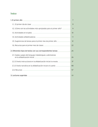 Índice 
1. El primer año 
1 .1 . El primer día de clase 
1.2. ¿Cómo son las actividades más apropiadas para el primer año? 
1.3. Actividades en el patio 
1.4. Actividades alfabetizadoras 
1.5. Sugerencias de tareas para el primer mes de primer año 
1.6. Recursos para el primer mes de clases 
2. Diferentes tipos de textos con sus correspondientes tareas 
2.1. Coplas, juegos del lenguaje, trabalenguas y adivinanzas 
en la alfabetización inicial 
2.2. El texto instruccional en la alfabetización inicial: la receta 
2.3. El texto narrativo en la alfabetización inicial: el cuento 
2.4. Recursos 
3. Lecturas sugeridas 
7 
9 
9 
10 
1 1 
12 
22 
25 
26 
37 
48 
57 
61 
 