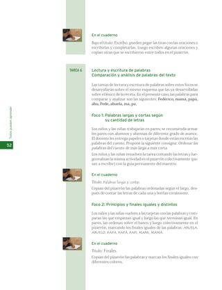 En el cuaderno 
Bajo el título: Escribo, pueden pegar las tiras con las oraciones o 
escribirlas y completarlas. Luego escriben algunas oraciones y 
copian otras que se escribieron entre todos en el pizarrón. 
Lectura y escritura de palabras 
Comparación y análisis de palabras del texto 
Las tareas de lectura y escritura de palabras sobre estos focos se 
desarrollarán sobre el mismo esquema que las ya desarrolladas 
sobre el léxico de la receta. En el presente caso, las palabras para 
comparar y analizar son las siguientes: Federico, mamá, papá, 
abu, Fede, abuela, ma, pa. 
Foco 1: Palabras largas y cortas según 
su cantidad de letras 
Los niños y las niñas trabajarán en pares; se recomienda armar 
los pares con alumnos y alumnas de diferente grado de avance. 
El docente les entrega papeles o tarjetas donde están escritas las 
palabras del cuento. Propone la siguiente consigna: Ordenar las 
palabras del cuento de más larga a más corta. 
Los niños y las niñas resuelven la tarea contando las letras y lue-go 
realizan la misma actividad en el pizarrón colectivamente (pa-san 
a escribir) con la guía permanente del maestro 
En el cuaderno 
Título: Palabras largas y cortas. 
Copian del pizarrón las palabras ordenadas según el largo, des-pués 
de contar las letras de cada una y leerlas coralmente. 
Foco 2: Principios y finales iguales y distintos 
Los niños y las niñas vuelven a las tarjetas con las palabras y com-paran 
las que empiezan igual y luego las que terminan igual. En 
pares, las ordenan sobre el banco y luego colectivamente en el 
pizarrón, marcando los finales iguales de las palabras: ABUELA, 
ABUELO, PAPA, PAPÁ, PAPI, MAMI, MAMÁ. 
En el cuaderno 
Título: Finales. 
Copian del pizarrón las palabras y marcan los finales iguales con 
diferentes colores. 
Todos pueden aprender 
52 
TAREA 6 
 