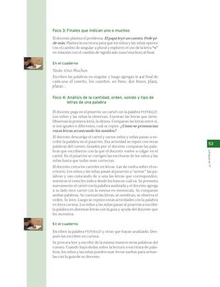 Foco 3: Finales que indican uno o muchos 
El docente plantea el problema: El papá leyó un cuento. Fede pi-de 
más. Plantea la escritura para que los niños y las niñas operen 
con el cambio de singular a plural y exploren el uso de la letra “s” 
en relación con el cambio de significado (uno/muchos) al final. 
En el cuaderno 
Título: Uno Muchos. 
Escriben las palabras en singular y luego agregan la s al final de 
cada una: el cuento, los cuentos; un beso, dos besos; plaza, 
plazas... 
Foco 4: Análisis de la cantidad, orden, sonido y tipo de 
letras de una palabra 
El docente pega en el pizarrón un cartel con la palabra FEDERICO. 
Los niños y las niñas la observan. Cuentan las letras que tiene. 
Observan la primera letra, la última. Comparan las letras entre sí, 
si son iguales o diferentes, cuál se repite. ¿Cómo se pronuncian 
estas letras arrastrando los sonidos? 
El docente descuelga el cartel y varios niños y niñas pasan a es-cribir 
la palabra en el pizarrón. Esa actividad se repite con otras 
palabras del cuento. Guiados por el docente comparan las pala-bras 
que escribieron con la que el docente vuelve a colgar en el 
cartel. En el pizarrón se corrigen las escrituras de los niños y las 
niñas hasta que todas sean correctas. 
El docente corta los carteles en letras. Las da vuelta sobre el es-critorio. 
Los niños y las niñas pasan al pizarrón a “armar” las pa-labras 
y van colocando de a una las letras que corresponden, 
mientras el resto les indica desde los bancos cuál va. Se presenta 
nuevamente el cartel con la palabra analizada y el docente agrega 
a su lado otro cartel con la misma en minúscula. Se comparan 
ambas palabras. Se cuentan las letras, se nombran, se observa el 
orden. Se leen. Luego se repiten estas actividades con la palabra 
en letra cursiva. Los niños y las niñas pasan al pizarrón a escribir 
la palabra en distintas letras con la guía y ayuda del docente que 
los incentiva. 
En el cuaderno 
Escriben la palabra FEDERICO y otras que hayan analizado. Des-pués 
las escriben en cursiva. 
Se procura leer y escribir de la misma manera otras palabras del 
cuento. Cuando haya dudas sobre la lectura o escritura de pala-bras, 
los niños y las niñas pueden usar letras sueltas para armar-las 
con la guía de su docente. 
53 
Lengua en 1º 
 