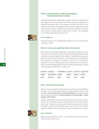 Foco 5: Comparación y análisis de palabras 
Reconocimiento de vocales 
Los niños y las niñas, trabajando en pares, buscan en las palabras 
marcadas en el cuento, la que tiene más vocales. Se guían por el 
cartel de las vocales que está colgado en el aula. Así van recono-ciendo 
estas letras en las palabras marcadas. Luego pasan al pi-zarrón 
y las escriben. Analizan las vocales, las marcan con tiza de 
color. Las leen todos juntos. Luego leen uno por uno, señalado 
con el dedo cada letra mientras leen. 
En el cuaderno 
Hacen la misma tarea. Quedan las palabras con las vocales des-tacadas 
en color. 
Foco 6: Lectura de palabras entre distractores 
El docente les entrega el siguiente conjunto de palabras en una 
fotocopia y los niños y las niñas buscan y subrayan la palabra que 
se repite en cada renglón. En el cuaderno queda la fotocopia pe-gada 
con los nombres marcados. Los alumnos y las alumnas pa-san 
al pizarrón después de resolver cada lista y señalan las 
opciones correctas; luego se incentiva la lectura de las otras pa-labras 
de la lista llamando la atención sobre los principios, finales 
y letras iguales y distintas en cada caso. 
Todos pueden aprender 
54 
CUENTO 
BAÑO 
BESO 
CUENTA 
BAÑADERA 
BESITOS 
CUENTERO 
CAÑO 
BESO 
CUENTO 
BAÑO 
PESO 
VIENTO 
BARCO 
PISO 
CUENTITO 
BAÑO 
PESO 
Foco 7: Escritura con ayuda 
Releen el cuento. Entre todos piensan a qué otras cosas Federico 
les diría “no”. Piensan una nueva situación para el cuento. Por 
ejemplo, Es hora de comer. Es hora de dormir. Los niños releen 
una situación completa: Es hora del baño. La mamá dice: -Fede, 
al baño. Pero Fede... 
Luego, organizados en pares de distinto grado de avance, escri-ben 
en sus cuadernos, una nueva secuencia con la ayuda del do-cente, 
que responde a todo aquello que le pregunten los niños y 
las niñas y provee información tanto oral como escrita, focali-zando 
los lugares del texto donde hay que producir los cambios. 
En el cuaderno 
Bajo el título: Federico dice no, escriben la nueva secuencia 
con la ayuda del docente. 
 