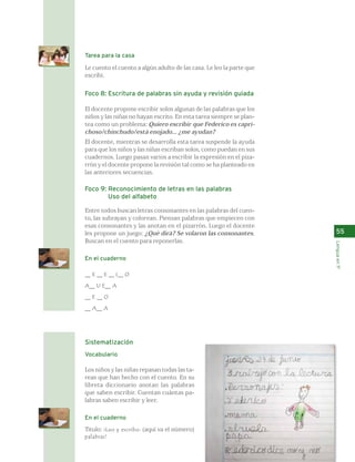 55 
Lengua en 1º 
Tarea para la casa 
Le cuento el cuento a algún adulto de las casa. Le leo la parte que 
escribí. 
Foco 8: Escritura de palabras sin ayuda y revisión guiada 
El docente propone escribir solos algunas de las palabras que los 
niños y las niñas no hayan escrito. En esta tarea siempre se plan-tea 
como un problema: Quiero escribir que Federico es capri-choso/ 
chinchudo/está enojado... ¿me ayudan? 
El docente, mientras se desarrolla esta tarea suspende la ayuda 
para que los niños y las niñas escriban solos, como puedan en sus 
cuadernos. Luego pasan varios a escribir la expresión en el piza-rrón 
y el docente propone la revisión tal como se ha planteado en 
las anteriores secuencias. 
Foco 9: Reconocimiento de letras en las palabras 
Uso del alfabeto 
Entre todos buscan letras consonantes en las palabras del cuen-to, 
las subrayan y colorean. Piensan palabras que empiecen con 
esas consonantes y las anotan en el pizarrón. Luego el docente 
les propone un juego: ¿Qué dirá? Se volaron las consonantes. 
Buscan en el cuento para reponerlas. 
En el cuaderno 
__ E __ E __ I__ O 
A__ U E__ A 
__ E __ O 
__ A__ A 
Sistematización 
Vocabulario 
Los niños y las niñas repasan todas las ta-reas 
que han hecho con el cuento. En su 
libreta diccionario anotan las palabras 
que saben escribir. Cuentan cuántas pa-labras 
saben escribir y leer. 
En el cuaderno 
Título: ¡Leo y escribo: (aquí va el número) 
palabras! 
 