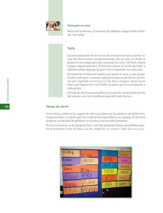 Todos pueden aprender 
56 
Tarea para la casa 
Mostrarle la libreta y el número de palabras a algún adulto fami-liar. 
Leérselas. 
Texto 
La sistematización de la lectura de un texto narrativo puede to-mar 
dos direcciones complementarias. En un caso, se divide el 
grupo en tres subgrupos que asumirán las voces de Fede, mamá 
y papá respectivamente. El docente asume el rol de narrador y 
además señala al grupo al que le toca responder en cada caso. 
Previamente el docente explica qué parte le toca a cada grupo. 
Pueden subrayar o marcar cada parte para no perderse, practi-car 
por separado su lectura en voz alta y ensayar varias veces 
hasta que logren leer con fluidez la parte que le corresponde a 
cada grupo. 
Otra de las direcciones posibles es la tarea de renarración escrita 
del cuento con o sin modificaciones del texto fuente. 
Tareas de cierre 
A los niños y niñas se les sugiere la relectura diaria de las palabras de la libretita. 
Luego en clase, se releen para ver cuántas han aprendido y se repasan. El docente 
propone un dictado de palabras sin ayuda y una revisión posterior. 
En otro momento, se les propone leer y escribir pequeñas frases aprendidas a par-tir 
de la lectura: Fede no besa a la abu; Papá lee un cuento; Fede dice no y no. 
 