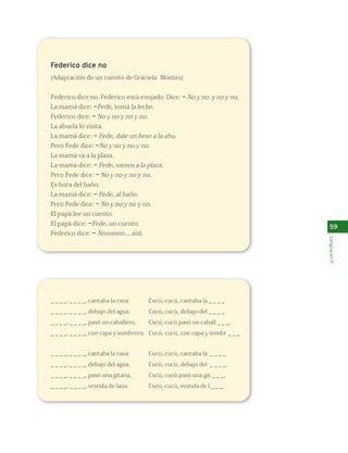 59 
Lengua en 1º 
Federico dice no 
(Adaptación de un cuento de Graciela Montes) 
Federico dice no. Federico está enojado. Dice: –No y no y no y no. 
La mamá dice: –Fede, tomá la leche. 
Federico dice: –No y no y no y no. 
La abuela lo visita. 
La mamá dice: – Fede, dale un beso a la abu. 
Pero Fede dice: –No y no y no y no. 
La mamá va a la plaza. 
La mamá dice: – Fede, vamos a la plaza. 
Pero Fede dice: –No y no y no y no. 
Es hora del baño. 
La mamá dice: – Fede, al baño. 
Pero Fede dice: –No y no y no y no. 
El papá lee un cuento. 
El papá dice: –Fede, un cuento. 
Federico dice: –Nnnnnnn....síiíí. 
_ _ _ _, _ _ _ _, cantaba la rana 
_ _ _ _, _ _ _ _, debajo del agua. 
_ _ _ _, _ _ _ _, pasó un caballero, 
_ _ _ _, _ _ _ _, con capa y sombrero. 
_ _ _ _, _ _ _ _, cantaba la rana 
_ _ _ _, _ _ _ _, debajo del agua. 
_ _ _ _, _ _ _ _, pasó una gitana, 
_ _ _ _, _ _ _ _, vestida de lana. 
Cucú, cucú, cantaba la _ _ _ _ 
Cucú, cucú, debajo del _ _ _ _. 
Cucú, cucú pasó un caball _ _ _, 
Cucú, cucú, con capa y sombr _ _ _. 
Cucú, cucú, cantaba la _ _ _ _ 
Cucú, cucú, debajo del _ _ _ _. 
Cucú, cucú pasó una git _ _ _, 
Cucú, cucú, vestida de l _ _ _. 
 