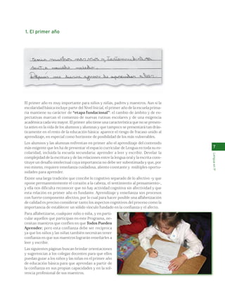 7 
Lengua en 1º 
1. El primer año 
El primer año es muy importante para niños y niñas, padres y maestros. Aun si la 
escolaridad básica incluye parte del Nivel Inicial, el primer año de la escuela prima-ria 
mantiene su carácter de “etapa fundacional”: el cambio de ámbito y de ex-pectativas 
marcan el comienzo de nuevas rutinas escolares y de una exigencia 
académica cada vez mayor. El primer año tiene una característica que no se presen-ta 
antes en la vida de los alumnos y alumnas y que tampoco se presentará tan drás-ticamente 
en el resto de la educación básica: aparece el riesgo de fracaso unido al 
aprendizaje, en especial como horizonte de posibilidad de los más vulnerables. 
Los alumnos y las alumnas enfrentan en primer año el aprendizaje del contenido 
más exigente que les ha de presentar el espacio curricular de Lengua en toda su es-colaridad, 
incluida la escuela secundaria: aprender a leer y escribir. Develar la 
complejidad de la escritura y de las relaciones entre la lengua oral y la escrita cons-tituye 
un desafío intelectual cuya importancia no debe ser subestimada y que, por 
eso mismo, requiere enseñanza cuidadosa, aliento constante y múltiples oportu-nidades 
para aprender. 
Existe una larga tradición que concibe lo cognitivo separado de lo afectivo -y que 
opone permanentemente el corazón a la cabeza, el sentimiento al pensamiento-, 
y ella nos dificulta reconocer que no hay actividad cognitiva sin afectividad y que 
esta relación en primer año es fundante. Aprendizaje y enseñanza son procesos 
con fuerte componente afectivo, por lo cual para hacer posible una alfabetización 
de calidad es preciso considerar tanto los aspectos cognitivos del proceso como la 
importancia de establecer un sólido vínculo fundado en la confianza y el afecto. 
Para alfabetizarse, cualquier niño o niña, y en parti-cular 
aquellos que participan en este Programa, ne-cesitan 
maestros que confíen en que Todos Pueden 
Aprender; pero esta confianza debe ser recíproca 
ya que los niños y las niñas también necesitan tener 
confianza en que sus maestros lograrán enseñarles a 
leer y escribir. 
Las siguientes páginas buscan brindar orientaciones 
y sugerencias a los colegas docentes para que ellos 
puedan guiar a los niños y las niñas en el primer año 
de educación básica para que aprendan a partir de 
la confianza en sus propias capacidades y en la sol-vencia 
profesional de sus maestros. 
 