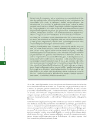 Para el inicio de este primer año se propone un mes completo de activida-des, 
destinado a que los niños y las niñas conozcan a sus compañeros, a las 
autoridades, al docente y su estilo para conducir los aprendizajes, a que 
se ambienten en la escuela y se organicen como grupo a partir de las ru-tinas 
escolares que el docente les propone para diferenciar gradualmente 
los tiempos y espacios de trabajo intelectual. El proceso de alfabetización 
requiere una organización grupal que garantice un ambiente tranquilo, 
afectivo, en el que los alumnos y las alumnas se conozcan, logren escu-charse 
y respetar sus diferentes formas de acercarse al conocimiento. 
El trabajo con los nombres, con la lista de asistencia, las actividades inicia-les 
del día, los momentos de juego en el patio o el aula, las rutinas de cierre 
y otras que les proponemos para este mes, permiten profundizar estos 
aspectos imprescindibles para aprender a leer y escribir. 
Después de este primer mes, y una vez organizado el grupo, les propone-mos 
un trabajo sistemático sobre textos seleccionados (narraciones, poe-mas, 
instructivos), a partir de secuencias de tareas lógica y cronológi-camente 
organizadas, cada una de la cuales demanda un trabajo sostenido 
de por lo menos una quincena para completar su desarrollo. En este Mó-dulo 
se proponen tres secuencias diferentes, para el abordaje de cuentos, 
rimas e instructivos sobre las que el docente podrá desarrollar otras se-cuencias 
para otros textos diferentes, de modo que los niños y las niñas 
atraviesen una experiencia de lectura rica no sólo en la variedad de textos 
sino también en la cantidad de situaciones de exploración que se les pro-pone. 
Estas condiciones resultan imprescindibles para la enseñanza de la 
lectura a lo largo del primer año de alfabetización. No obstante, la forma-ción 
del lector es todavía más compleja y por eso se incluyen tareas de bi-blioteca 
y de lectura literaria, además de las secuencias explícitamente 
destinadas a la enseñanza del sistema alfabético. 
No se trata aquí de proponer actividades que necesariamente deban desarrollarse 
sobre los materiales que se ofrecen. Por el contrario, las propuestas se presentan 
a manera de ejemplos, ya que cada docente realiza la selección de las actividades 
y los textos para la alfabetización a partir de numerosas y diversas fuentes: el libro 
de lectura, la biblioteca del aula y/o de la escuela, las recomendaciones de otros 
colegas, su propio gusto como lector de literatura, las recomendaciones de los or-ganismos 
oficiales, la consulta en internet, las revistas literarias, los catálogos, las 
librerías. 
Los materiales que proponemos pueden sustituirse por otros; no obstante quere-mos 
destacar dos aspectos sumamente importantes. En principio, que en todos los 
casos se incluye un texto; se trata de textos reales con sentido pleno y no de crea-ciones 
ad hoc para enseñar una letra o un grupo de letras al modo de “Quique quie-re 
queso”. Al mismo tiempo se presenta un modelo de trabajo sistemático; se 
propone una intervención secuenciada dirigida a producir un determinado apren-dizaje 
sobre el texto y sobre el sistema alfabético, a través de tareas que conside-ramos 
imprescindibles para apropiarse de la lengua y la cultura escrita y del 
funcionamiento del sistema de escritura. 
Todos pueden aprender 
8 
 