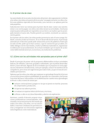 9 
Lengua en 1º 
1.1. El primer día de clase 
Las autoridades de la escuela y los docentes del primer año seguramente recibirán 
a los niños y las niñas en la puerta de la escuela. Los papás entrarán con ellos y ha-brá 
unas palabras especiales de bienvenida y una canción o un aplauso para los 
más pequeños. 
Cada docente tiene sus rutinas para el primer día de clase: cantar una canción; 
entrar o no con los papás. Los niños y las niñas inician sus actividades. Una buena 
sorpresa para todos puede ser esperarlos con un títere o un muñeco que los acom-pañe 
durante el nuevo año. Pueden ponerle un nombre, inventarle un carácter, 
ciertos gustos. 
En el primer año los niños y las niñas pueden presentarse ante el nuevo amigo, ha-blarle, 
contarle al oído sus temores. Ya en el desarrollo de las tareas, el personaje 
(animado por el docente) puede pedir aclaraciones acerca de palabras o frases que 
no sabe escribir, pedir que le lean cuentos, o que le cuenten los que ya saben, en-tablar 
diálogos con los más tímidos, resolver problemas matemáticos, argumentar 
en defensa de sus procedimientos. Es un buen mediador que en manos de un do-cente 
hábil estimula la lectura, la escritura y la resolución de problemas. 
1.2. ¿Cómo son las actividades más apropiadas para el primer año? 
Desde el principio de primer año la propuesta alfabetizadora incluye actividades 
lúdicas y de reflexión, colectivas, grupales e individuales, que se podrán desarrollar 
dentro y fuera del aula. Algunas de las actividades que se proponen en estas pági-nas 
son claramente introductorias, como por ejemplo, conocer los nombres de los 
compañeros, pero otras son sugerencias para todo el año, ya que se trata de acti-vidades 
permanentes. 
Sabemos que los niños y las niñas que empiezan su aprendizaje formal de la lectura 
y la escritura tienen mejores posibilidades de aprender los contenidos y las formas 
concretas del hacer relacionados con la alfabetización cuando estos aprendizajes 
se llevan a cabo a través de tareas que: 
incluyen conversaciones y juegos en los que se ponen en marcha procesos 
de comprensión y producción, 
recuperan sus saberes previos, 
se realizan en espacios lúdicos de lectura y escritura, 
se llevan a cabo en un clima distendido y abierto a la exploración. 
Asimismo, cuando el docente propone situa-ciones 
problemáticas contextualizadas, rela-cionadas 
con la interpretación del mundo que 
rodea a los niños y las niñas, con sus necesi-dades 
o intereses cotidianos les permitirá re-visar 
y reorganizar sus estructuras cognitivas 
tanto lingüísticas como matemáticas. 
 