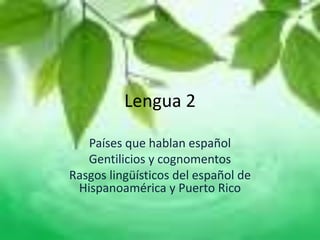 Lengua 2
Países que hablan español
Gentilicios y cognomentos
Rasgos lingüísticos del español de
Hispanoamérica y Puerto Rico
 