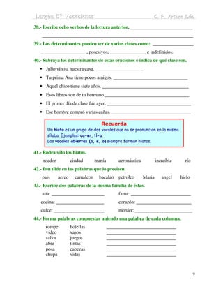 Lengua 5º Vacaciiones
 Lengua 5º Vacac ones                                            C. P. Arturo Dúo
                                                                 C. P. Arturo Dúo
38.- Escribe ocho verbos de la lectura anterior. __________________________
    _______________________________________________________________
39.- Los determinantes pueden ser de varias clases como: _________________,
   ___________________, posesivos, _______________ e indefinidos.
40.- Subraya los determinantes de estas oraciones e indica de qué clase son.
   • Julio vino a nuestra casa. ____________________
   • Tu prima Ana tiene pocos amigos. _______________________________
   • Aquel chico tiene siete años. ____________________________________
   • Esos libros son de tu hermano.___________________________________
   • El primer día de clase fue ayer. ___________________________________
   • Ese hombre compró varias cañas. _________________________________

                                     Recuerda
       Un hiato es un grupo de dos vocales que no se pronuncian en la misma
       sílaba. Ejemplos: ca-er, tí-a.
       Las vocales abiertas (a, e, o) siempre forman hiatos.

41.- Rodea sólo los hiatos.
    roedor           ciudad       manía        aeronáutica           increíble     río
42.- Pon tilde en las palabras que lo precisen.
    pais     aereo     camaleon     bacalao    petroleo      Maria      angel    hielo
43.- Escribe dos palabras de la misma familia de éstas.
    alta: ______________________               fama: _________________________
   cocina: ____________________                corazón: _______________________
   dulce: _____________________                morder: ________________________
44.- Forma palabras compuestas uniendo una palabra de cada columna.
      rompe          botellas             _____________________________
      vídeo          vasos                _____________________________
      salva          juegos               _____________________________
      abre           tintas               _____________________________
      posa           cabezas              _____________________________
      chupa          vidas                _____________________________



                                                                                         9
 