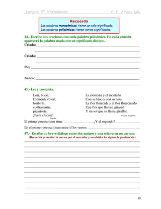 Lengua 5º Vacaciiones
 Lengua 5º Vacac ones                                            C. P. Arturo Dúo
                                                                 C. P. Arturo Dúo

                                  Recuerda
            Las palabras monosémicas tienen un solo significado.
            Las palabras polisémicas tienen varios significados

44.- Escribe dos oraciones con cada palabra polisémica. En cada oración
aparecerá la palabra usada con un significado distinto.
Criada: _____________________________________________________________________
       _______________________________________________________________________
Criada: ______________________________________________________________________
        ______________________________________________________________________
Pie: _________________________________________________________________________
   __________________________________________________________________________
Banco: ______________________________________________________________________
       _______________________________________________________________________
45.- Lee y completa.
      Lori, bilori,                           La montaña y el montaño
      Clemente colori,                        Con su luno y con su luna
      loribirín,                              La flor florecida y el flor floreciendo
      contramarín,                            Una flor que llaman girasol
      picarisote,                             Y un sol que se llama giraflor.
      ¡fuera chicote!                                                    Vicente Huidobro
                   Popular
El primer poema tiene rima ________________. ¿Y el segundo? ______________
En el primer poema riman entre sí los versos: ______________________________
47.- Escribe un breve diálogo entre dos amigos y una señora en un parque.
   (Recuerda presentar la escena por el narrador y no olvides los signos de puntuación)
______________________________________________________________________________
______________________________________________________________________________
______________________________________________________________________________
______________________________________________________________________________
______________________________________________________________________________
______________________________________________________________________________
______________________________________________________________________________
______________________________________________________________________________
______________________________________________________________________________
______________________________________________________________________________
______________________________________________________________________________

                                                                                            10
 