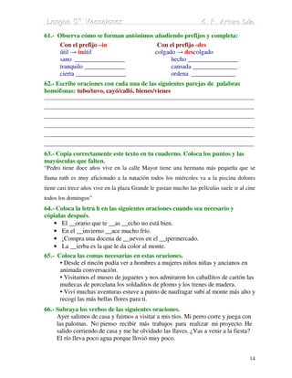 Lengua 5º Vacaciiones
 Lengua 5º Vacac ones                                               C. P. Arturo Dúo
                                                                    C. P. Arturo Dúo

61.- Observa cómo se forman antónimos añadiendo prefijos y completa:
      Con el prefijo –in               Con el prefijo -des
      útil → inútil                   colgado → descolgado
      sano ________________                 hecho ________________
      tranquilo _____________               cansada ______________
      cierta ________________               ordena ______________
62.- Escribe oraciones con cada una de las siguientes parejas de palabras
homófonas: tubo/tuvo, cayó/calló, bienes/vienes
______________________________________________________________________________
______________________________________________________________________________
______________________________________________________________________________
______________________________________________________________________________
______________________________________________________________________________
______________________________________________________________________________
63.- Copia correctamente este texto en tu cuaderno. Coloca los puntos y las
mayúsculas que falten.
“Pedro tiene doce años vive en la calle Mayor tiene una hermana más pequeña que se
llama ruth es muy aficionado a la natación todos los miércoles va a la piscina dolores
tiene casi trece años vive en la plaza Grande le gustan mucho las películas suele ir al cine
todos los domingos”
64.- Coloca la letra h en las siguientes oraciones cuando sea necesario y
cópialas después.
    • El __orario que te __as __echo no está bien.
    • En el __invierno __ace mucho frío.
    • ¡Compra una docena de __uevos en el __ipermercado.
    • La __ierba es la que le da color al monte.
65.- Coloca las comas necesarias en estas oraciones.
      • Desde el rincón podía ver a hombres a mujeres niños niñas y ancianos en
      animada conversación.
      • Visitamos el museo de juguetes y nos admiraron los caballitos de cartón las
      muñecas de porcelana los soldaditos de plomo y los trenes de madera.
      • Viví muchas aventuras estuve a punto de naufragar subí al monte más alto y
      recogí las más bellas flores para ti.
66.- Subraya los verbos de las siguientes oraciones.
     Ayer salimos de casa y fuimos a visitar a mis tíos. Mi perro corre y juega con
     las palomas. No pienso recibir más trabajos para realizar mi proyecto. He
     salido corriendo de casa y me he olvidado las llaves. ¿Vas a venir a la fiesta?
     El río lleva poco agua porque llovió muy poco.


                                                                                         14
 