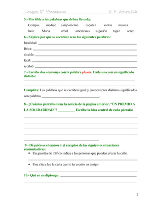 Lengua 5º Vacaciiones
 Lengua 5º Vacac ones                                            C. P. Arturo Dúo
                                                                 C. P. Arturo Dúo

5.- Pon tilde a las palabras que deban llevarla:
   Compas       medico     campamento        capataz       sarten      musica
   lucir     Maria         arbol      americano        algodón      tapiz   aereo
6.- Explica por qué se acentúan o no las siguientes palabras:
localidad: __________________________________________________________
física: _____________________________________________________________
alcalde: ____________________________________________________________
fácil: ______________________________________________________________
recibió: ____________________________________________________________
7.- Escribe dos oraciones con la palabra planta. Cada una con un significado
distinto:
____________________________________________________________________________
____________________________________________________________________________
Completa: Las palabras que se escriben igual y pueden tener distintos significados
son palabras __________________________________.

8.- ¿Cuántos párrafos tiene la noticia de la página anterior, “UN PREMIO A
LA SOLIDARIDAD”? __________ Escribe la idea central de cada párrafo:
___________________________________________________________________
___________________________________________________________________
___________________________________________________________________
___________________________________________________________________
____________________________________________
 9.- Di quién es el emisor y el receptor de las siguientes situaciones
comunicativas:
    • Un guardia de tráfico indica a las personas que pueden cruzar la calle.
   ___________________________________________________________________________
   • Una chica lee la carta que le ha escrito un amigo.
   ___________________________________________________________________________
10.- Qué es un diptongo: _____________________________________________
_____________________________________________________________________________



                                                                                    2
 