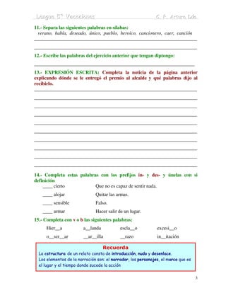 Lengua 5º Vacaciiones
 Lengua 5º Vacac ones                                         C. P. Arturo Dúo
                                                              C. P. Arturo Dúo

11.- Separa las siguientes palabras en sílabas:
 verano, había, deseado, único, pueblo, heroico, cancionero, caer, canción
___________________________________________________________________
___________________________________________________________________
12.- Escribe las palabras del ejercicio anterior que tengan diptongo:
__________________________________________________________________
13.- EXPRESIÓN ESCRITA: Completa la noticia de la página anterior
explicando dónde se le entregó el premio al alcalde y qué palabras dijo al
recibirlo.
___________________________________________________________________
___________________________________________________________________
___________________________________________________________________
___________________________________________________________________
___________________________________________________________________
___________________________________________________________________
___________________________________________________________________
___________________________________________________________________
___________________________________________________________________
___________________________________________________________________

14.- Completa estas palabras con los prefijos in- y des- y únelas con si
definición
    ____ cierto            Que no es capaz de sentir nada.
    ____ alojar                Quitar las armas.
    ____ sensible              Falso.
    ____ armar                 Hacer salir de un lugar.
15.- Completa con v o b las siguientes palabras:
      Hier__a            a__landa           escla__o           excesi__o
      o__ser__ar         __ar__illa         __razo             in__itación

                                    Recuerda
  La estructura de un relato consta de introducción, nudo y desenlace.
  Los elementos de la narración son: el narrador, los personajes, el marco que es
  el lugar y el tiempo donde sucede la acción


                                                                                    3
 