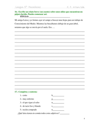 Lengua 5º Vacaciiones
 Lengua 5º Vacac ones                                       C. P. Arturo Dúo
                                                            C. P. Arturo Dúo

16.- Escribe un relato breve (un cuento) sobre unos niños que encuentran un
pájaro herido. Puedes comenzar así:
      TÍTULO: _______________________________________
Mi amiga Luisa y yo fuimos ayer al campo a buscar unas hojas para un trabajo de
Conocimiento del Medio. Mientras las buscábamos debajo de un gran árbol,
notamos que algo se movía por el suelo. Era ….
___________________________________________________________________
___________________________________________________________________
___________________________________________________________________
___________________________________________________________________
___________________________________________________________________
___________________________________________________________________
___________________________________________________________________
___________________________________________________________________
___________________________________________________________________
___________________________________________________________________
___________________________________________________________________
___________________________________________________________________
___________________________________________________________________
___________________________________________________________________
___________________________________________________________________
___________________________________________________________________
___________________________________________________________________
17.- Completa y contesta:
      1.- corto                           b___________
      2.- muy enfermo                     g___________
      3.- el que sigue al ocho            n___________
      4.- de tacto liso y blando          s___________
      5.- recién comprado                 n___________
   ¿Qué letra tienen en común todos estos adjetivos? _________

                                                                                  4
 