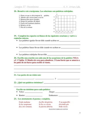 Lengua 5º Vacaciiones
 Lengua 5º Vacac ones                                            C. P. Arturo Dúo
                                                                 C. P. Arturo Dúo

18.- Resuelve este crucigrama. Las soluciones son palabras esdrújulas.

      1. Partes en que se descompone la palabra.
      2. Árboles que crecen junto a un río.
      3. Balanza para pesos grandes.
      4. Dirige los partidos de fútbol.
      5. Frutos de la palmera datilera.
      6. Relativo al ojo.
      7. Día de la semana




19.- Completa los espacios en blanco de las siguientes oraciones y vuelve a
copiarlas enteras.
   • Las palabras agudas llevan tilde cuando acaban en _____________________
      ______________________________________________________________
   • Las palabras llanas llevan tilde cuando no acaban en ___________________
      ______________________________________________________________
   • Las palabras esdrújulas llevan tilde _________________________________
20.- Escribe una oración con cada una de las acepciones de la palabra VELA
s.f. 1 Vigilia. 2 Cilindro de cera para alumbrar. 3 Lona fuerte que se amarra a
los palos de un barco para recibir el viento.
___________________________________________________________________
___________________________________________________________________
___________________________________________________________________
21.- Las partes de un relato son:
  __________________, ___________________ y ______________________.

22.- ¿Qué son palabras sinónimas? _____________________________________
___________________________________________________________________
   Escribe un sinónimo para cada palabra:
   • Veloz: __________________         Alegre: _______________________
   • Bonito: _________________                 Embustero: ____________________
23.- Lee atentamente el poema y completa.
      Cada mañana                La flor despierta.        Y un pajarillo
      la luz temprana            la luz es cierta,         diciendo pío
      da a mi ventana.           la puerta abierta.        bebe rocío.
                                               FRANCISCO MORALES SANTOS

                                                                                 5
 