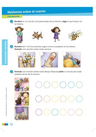 Hablemos sobre el cuento
                                                          Conversación

                                                             1   Encierro en un círculo a los personajes de la historia y digo lo que hacen en
                                                                 la historia.
Comprensión del texto




                                                             2   Numero del 1 al 3 las escenas según como sucedieron en la historia.
                                                                 Formulo una oración sobre cada escena




                                                             3   Formulo una oración sobre cada dibujo. Después pinto un círculo por cada
                                                                 palabra dicha de la oración.
             DISTRIBUCIÓN GRATUITA - PROHIBIDA LA VENTA




                                                            10
 