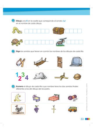6   Dibujo una x en la casilla que corresponde al sonido /u/
    en el nombre de cada dibujo.




7   Digo los sonidos que tienen en común los nombres de los dibujos de cada fila.




8   Encierro el dibujo de cada fila cuyo nombre tiene los dos sonidos finales        DISTRIBUCIÓN GRATUITA - PROHIBIDA LA VENTA

    diferentes a los del dibujo del recuadro.




                                                                                33
 