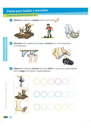 Pasos para hablar y escuchar
                                                      Conciencia lingüística: palabra “pie”

                                                          1   Observo los dibujos y expreso todo lo que sé del      .
Conciencia semántica




                                                          2   Descubro otros significados de pie y converso con mis compañeros
                                                              y compañeras.




                                                          3   Observo los dibujos y formulo oraciones. Pinto un círculo por cada palabra
                                                              dicha. Juego a aumentar o quitar palabras.
         DISTRIBUCIÓN GRATUITA - PROHIBIDA LA VENTA




                                                        36
 