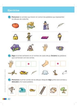 Ejercicios

                                              1   Pronuncio los sonidos que tienen en común las palabras que representan
                                                  los dibujos de cada fila.




                                              2   Digo el sonido señalado en el nombre de cada dibujo. Encierro las palabras
                                                  que comienzan con ese sonido.
DISTRIBUCIÓN GRATUITA - PROHIBIDA LA VENTA




                                              3   Pronuncio el primer sonido de los dibujos. Después digo juntos esos sonidos y
                                                  descubro una nueva palabra.




                                             42
 