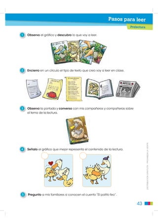 Pasos para leer
                                                                            Prelectura

1   Observo el gráfico y descubro lo que voy a leer.




2   Encierro en un círculo el tipo de texto que creo voy a leer en clase.




3   Observo la portada y converso con mis compañeros y compañeras sobre
    el tema de la lectura.




                                                                                         DISTRIBUCIÓN GRATUITA - PROHIBIDA LA VENTA
4   Señalo el gráfico que mejor representa el contenido de la lectura.




5   Pregunto a mis familiares si conocen el cuento “El patito feo”.


                                                                                43
 