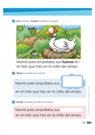 10   Leo la oración y encierro la palabra en negrita.




     Mamá pata empollaba sus huevos en
     el nido que hizo en la orilla del arroyo.
11   Dibujo lo que falta en la oración.




     Mamá pata empollaba sus
                                                             DISTRIBUCIÓN GRATUITA - PROHIBIDA LA VENTA

     en el nido que hizo en la orilla del arroyo.


12   Escribo la palabra que falta en la oración.



     Mamá pata empollaba sus
     en el nido que hizo en la orilla del arroyo.

                                                        53
 