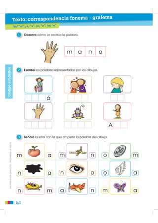 Texto: correspondencia fonema - grafema
                                                    /m/ “m”; /a/ “a”; /n/ “n”; /o/ “o”

                                                        1   Observo cómo se escribe la palabra.




                                                                                             m   a      n         o
Código alfabético




                                                        2   Escribo las palabras representadas por los dibujos.




                                                                              á



                                                                                                                          A

                                                        3   Señalo la letra con la que empieza la palabra del dibujo.
       DISTRIBUCIÓN GRATUITA - PROHIBIDA LA VENTA




                                                       m                       a         m               n            o       m


                                                       n                       a         n               o            o       a


                                                       n                      m          a               n            m       a

                                                      64
 