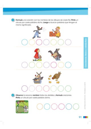 3   Formulo una oración con los nombres de los dibujos de cada fila. Pinto un
    círculo por cada palabra dicha. Juego a buscar palabras que tengan el
    mismo significado.




                                                                                                      Conciencia léxica y sintáctica
                                                                                     DISTRIBUCIÓN GRATUITA - PROHIBIDA LA VENTA




4   Observo la escena, nombro todos los detalles y formulo oraciones.
    Pinto un círculo por cada palabra dicha.




                                                                                91
 