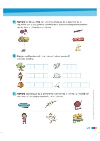 6   Nombro los dibujos. Uno con una línea el dibujo de la columna de la
    izquierda, con el dibujo de la columna de la derecha cuya palabra cambia
    de significado al cambiar un sonido.




7   Pongo una x en la casilla que corresponde al sonido /l/
    en cada palabra.




                                                                                   DISTRIBUCIÓN GRATUITA - PROHIBIDA LA VENTA
8   Nombro cada dibujo de la primera fila suprimiendo el sonido /l/ y lo uno con
    una línea al dibujo que representa dicha palabra.




                                                                             93
 