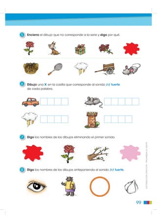 5   Encierro el dibujo que no corresponde a la serie y digo por qué.




6   Dibujo una x en la casilla que corresponde al sonido /r/ fuerte
    de cada palabra.




7   Digo los nombres de los dibujos eliminando el primer sonido.


                                                                              DISTRIBUCIÓN GRATUITA - PROHIBIDA LA VENTA




8   Digo los nombres de los dibujos anteponiendo el sonido /r/ fuerte.




                                                                         99
 