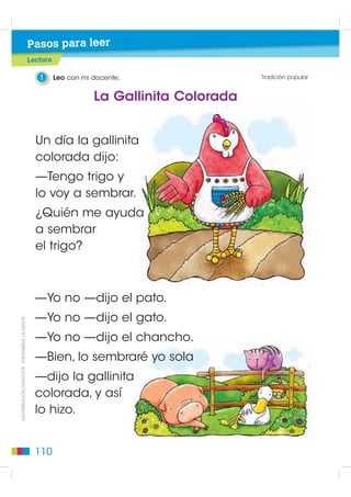 Pasos para leer
                                             Lectura

                                                1      Leo con mi docente.                Tradición popular


                                                                  La Gallinita Colorada


                                               Un día la gallinita
                                               colorada dijo:
                                               —Tengo trigo y
                                               lo voy a sembrar.
                                               ¿Quién me ayuda
                                               a sembrar
                                               el trigo?



                                               —Yo no —dijo el pato.
                                               —Yo no —dijo el gato.
DISTRIBUCIÓN GRATUITA - PROHIBIDA LA VENTA




                                               —Yo no —dijo el chancho.
                                               —Bien, lo sembraré yo sola
                                               —dijo la gallinita
                                               colorada, y así
                                               lo hizo.


                                               110
 