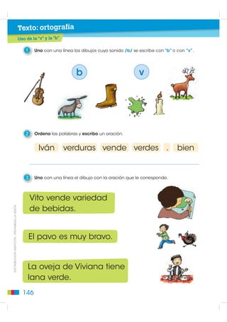 Texto: ortografía
                                             Uso de la “v” y la “b”

                                                 1    Uno con una línea los dibujos cuyo sonido /b/ se escribe con “b” o con “v”.




                                                                         b                             v




                                                 2    Ordeno las palabras y escribo un oración.


                                                        Iván          verduras vende verdes .                            bien


                                                 3    Uno con una línea el dibujo con la oración que le corresponde.



                                                     Vito vende variedad
DISTRIBUCIÓN GRATUITA - PROHIBIDA LA VENTA




                                                     de bebidas.


                                                     El pavo es muy bravo.


                                                  La oveja de Viviana tiene
                                                  lana verde.
                                               146
 